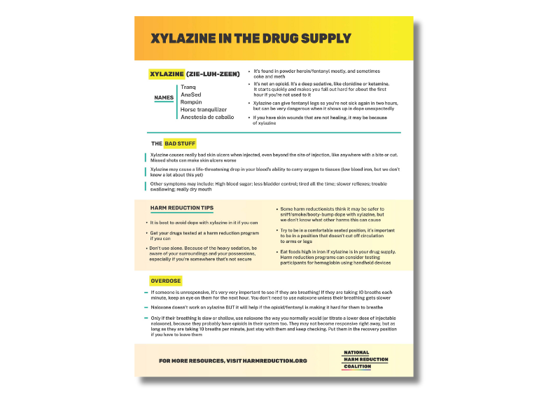 FOR MORE RESOURCES, VISIT HARMREDUCTION.ORG XYLAZINE IN THE DRUG SUPPLY XYLAZINE (ZIE-LUH-ZEEN) THE BAD STUFF Tranq Anestesia de caballo Rompún AnaSed Horse tranquilizer NAMES Xylazine causes really bad skin ulcers when injected, even beyond the site of injection, like anywhere with a bite or cut. Missed shots can make skin ulcers worse Xylazine may cause a life-threatening drop in your blood’s ability to carry oxygen to tissues (low blood iron, but we don’t know a lot about this yet) Other symptoms may include: High blood sugar; less bladder control; tired all the time; slower reflexes; trouble swallowing; really dry mouth OVERDOSE It’s found in powder heroin/fentanyl mostly, and sometimes coke and meth • It’s not an opioid. It’s a deep sedative, like clonidine or ketamine. It starts quickly and makes you fall out hard for about the first hour if you’re not used to it • Xylazine can give fentanyl legs so you’re not sick again in two hours, but can be very dangerous when it shows up in dope unexpectedly • If you have skin wounds that are not healing, it may be because of xylazine • HARM REDUCTION TIPS It is best t • o avoid dope with xylazine in it if you can Some harm reductionists think it may be safer to sniff/smoke/booty-bump dope with xylazine, but we don’t know what other harms this can cause • Try to be in a comfortable seated position, it’s important to be in a position that doesn’t cut off circulation to arms or legs • Eat foods high in iron if xylazine is in your drug supply. Harm reduction programs can consider testing participants for hemoglobin using handheld devices • Don’t use alone. Because of the heavy sedation, be aware of your surroundings and your possessions, especially if you’re somewhere that’s not secure • Get your drugs tested at a harm reduction program if you can • If someone is unresponsive, it’s very very important to see if they are breathing! If they are taking 10 breaths each minute, keep an eye on them for the next hour. You don’t need to use naloxone unless their breathing gets slower Naloxone doesn’t work on xylazine BUT it will help if the opioid/fentanyl is making it hard for them to breathe Only if their breathing is slow or shallow, use naloxone the way you normally would (or titrate a lower dose of injectable naloxone), because they probably have opioids in their system too. They may not become responsive right away, but as long as they are taking 10 breaths per minute, just stay with them and keep checking. Put them in the recovery position if you have to leave them October, 2022 XYLAZINE IN THE DRUG SUPPLY FOR MORE RESOURCES, VISIT HARMREDUCTION.ORG DISCLAIMER: Advice in this guide comes from people who use xylazine or have used the tips they contributed. However, there’s very little about xylazine that we know for sure, and wound progression in particular can vary widely Dope that’s been cut with xylazine is sometimes darker, browner, chunkier, flakier, and weird-smelling. But dope that appears normal (white powder) can still have xylazine Cooking it twice can help dissolve chunks. After drawing up, wipe off needle with an alcohol prep, let dry, THEN inject Go as slow and precise as you can; for arms, use a tie and get the vein anchored. Count to 5 before taking the needle out. You want to avoid ANY leaking outside the vein and into the muscle or tissue Short-tips (31g) may be higher-risk than regular 1/2" needles. Muscling and skin popping are EXTREMELY HIGH RISK for skin problems Try booty-bumping or smoking from a hammer pipe; less injecting = less risk INJECTING Xylazine wounds can take months or years to heal, and may not heal without medical care. Wounds can get very goopy/yellow/red/swollen/tend to be most painful at this stage Can appear anywhere there’s an opening in your skin—NOT just where you inject. Try to keep all cuts/wounds/injection sites clean and covered If the wound goes necrotic (dead black tissue; you’ll know when it happens) go to an emergency room ASAP. The first step is cleaning the wound and removing some of the dead tissue and you may need skin surgery WOUNDS AND WOUND CARE TIPS The only way to know for sure whether xylazine is in your dope is through drug checking machines, which very few harm reduction programs have • If you are part of a drug user union, harm reduction program, or health department, you can get free drug checking kits for participants through this anonymous mail-in service https://streetsafe.supply • If you are an individual and want to test your own supply by mail, Erowid’s https://DrugsData.org offers an anonymous service (for a fee) • • 24/7 Never Use Alone Hotline: 800-484-3731